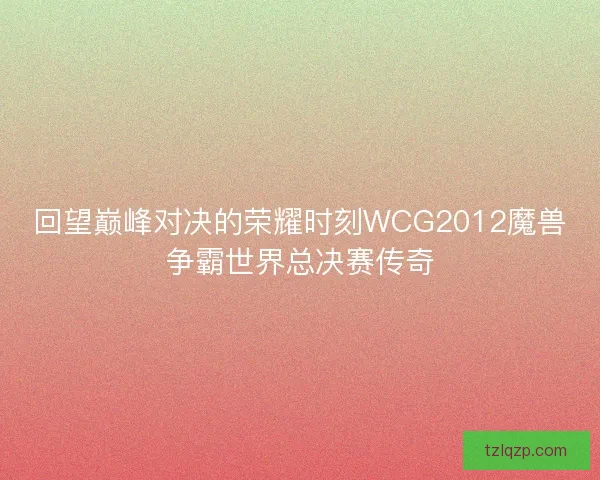 回望巅峰对决的荣耀时刻WCG2012魔兽争霸世界总决赛传奇