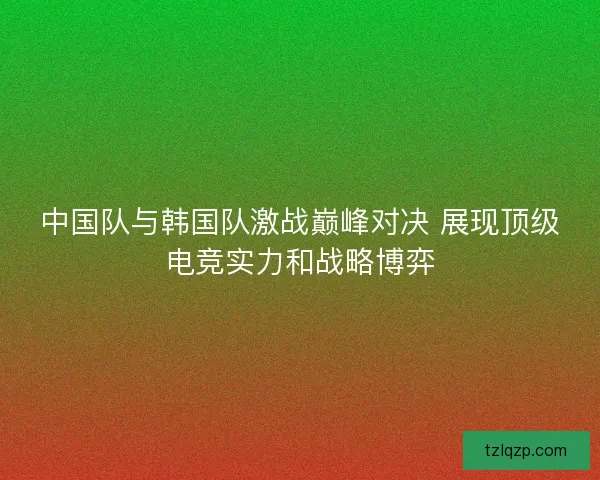 中国队与韩国队激战巅峰对决 展现顶级电竞实力和战略博弈