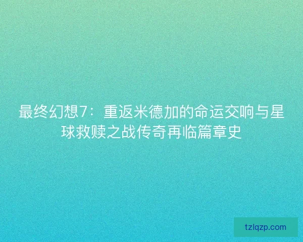 最终幻想7：重返米德加的命运交响与星球救赎之战传奇再临篇章史