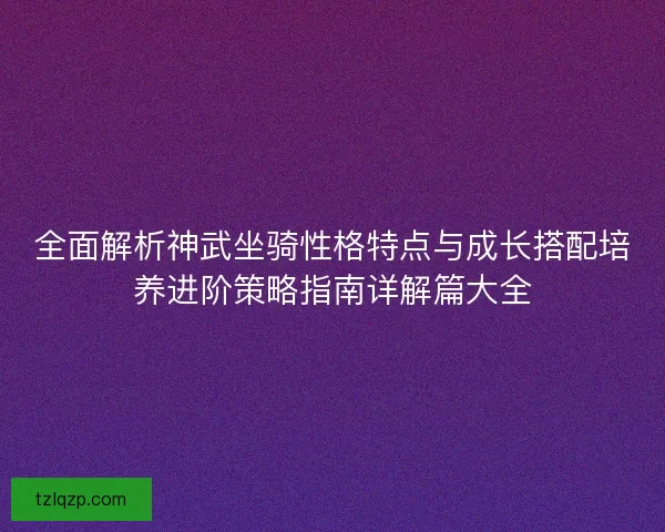 全面解析神武坐骑性格特点与成长搭配培养进阶策略指南详解篇大全